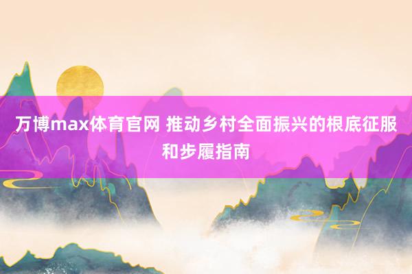 万博max体育官网 推动乡村全面振兴的根底征服和步履指南