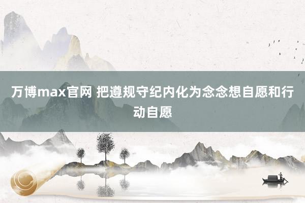 万博max官网 把遵规守纪内化为念念想自愿和行动自愿