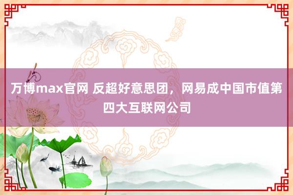 万博max官网 反超好意思团，网易成中国市值第四大互联网公司