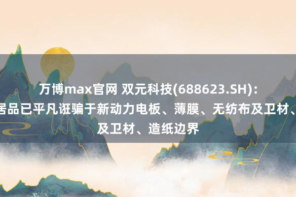 万博max官网 双元科技(688623.SH)：现在公司居品已平凡诳骗于新动力电板、薄膜、无纺布及卫材、造纸边界