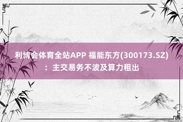 利博会体育全站APP 福能东方(300173.SZ)：主交易务不波及算力租出