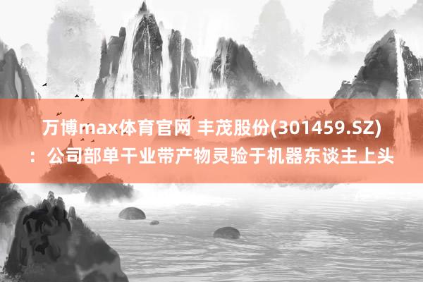 万博max体育官网 丰茂股份(301459.SZ)：公司部单干业带产物灵验于机器东谈主上头