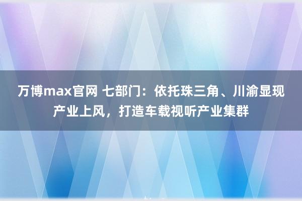 万博max官网 七部门：依托珠三角、川渝显现产业上风，打造车载视听产业集群