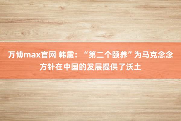 万博max官网 韩震：“第二个颐养”为马克念念方针在中国的发展提供了沃土