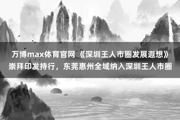 万博max体育官网 《深圳王人市圈发展遐想》崇拜印发持行，东莞惠州全域纳入深圳王人市圈