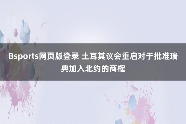 Bsports网页版登录 土耳其议会重启对于批准瑞典加入北约的商榷