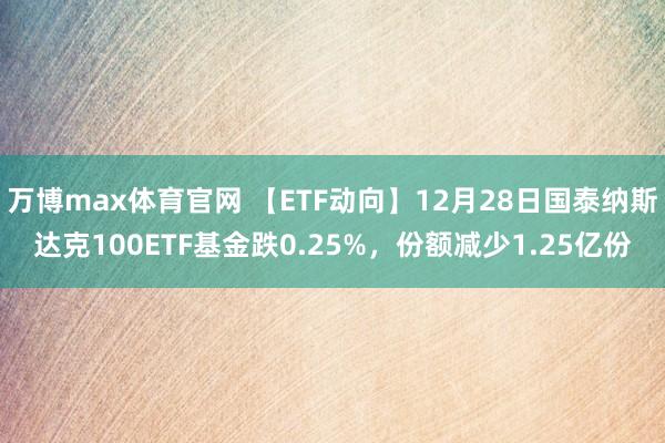 万博max体育官网 【ETF动向】12月28日国泰纳斯达克100ETF基金跌0.25%，份额减少1.25亿份