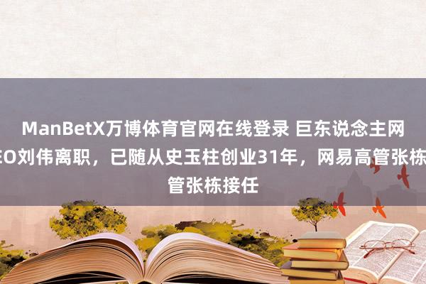 ManBetX万博体育官网在线登录 巨东说念主网罗CEO刘伟离职，已随从史玉柱创业31年，网易高管张栋接任