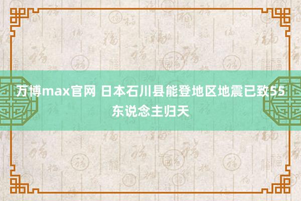 万博max官网 日本石川县能登地区地震已致55东说念主归天