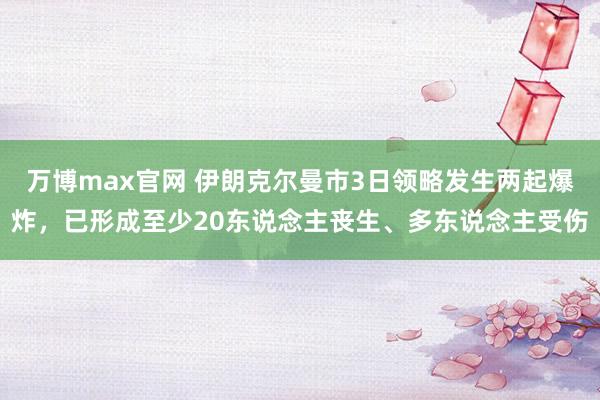 万博max官网 伊朗克尔曼市3日领略发生两起爆炸，已形成至少20东说念主丧生、多东说念主受伤