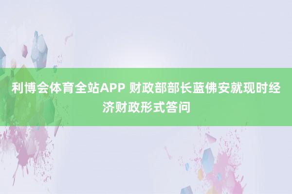 利博会体育全站APP 财政部部长蓝佛安就现时经济财政形式答问