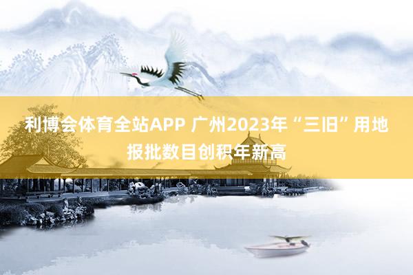 利博会体育全站APP 广州2023年“三旧”用地报批数目创积年新高