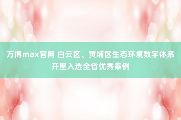 万博max官网 白云区、黄埔区生态环境数字体系开垦入选全省优秀案例