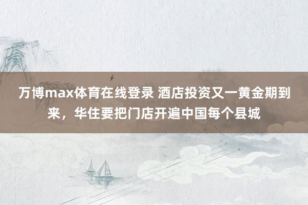 万博max体育在线登录 酒店投资又一黄金期到来，华住要把门店开遍中国每个县城