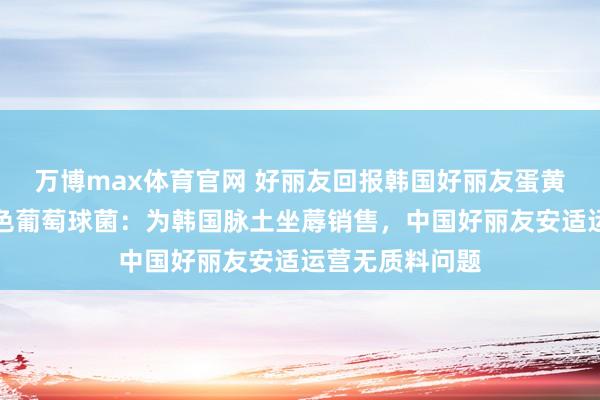 万博max体育官网 好丽友回报韩国好丽友蛋黄派被检出金黄色葡萄球菌：为韩国脉土坐蓐销售，中国好丽友安适运营无质料问题