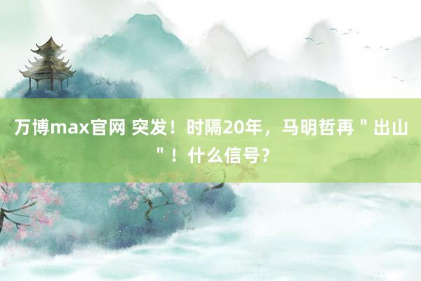 万博max官网 突发！时隔20年，马明哲再＂出山＂！什么信号？