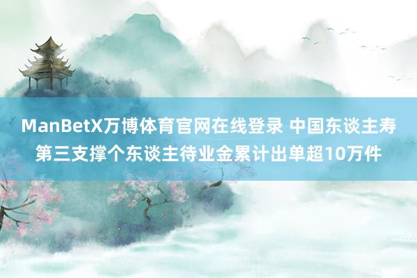 ManBetX万博体育官网在线登录 中国东谈主寿第三支撑个东谈主待业金累计出单超10万件