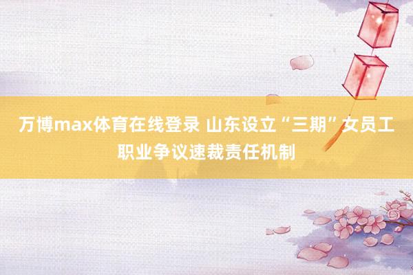 万博max体育在线登录 山东设立“三期”女员工职业争议速裁责任机制