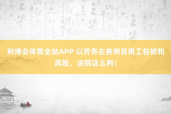 利博会体育全站APP 以劳务左券侧目用工包袱和风险，法院这么判！