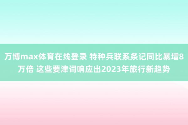 万博max体育在线登录 特种兵联系条记同比暴增8万倍 这些要津词响应出2023年旅行新趋势