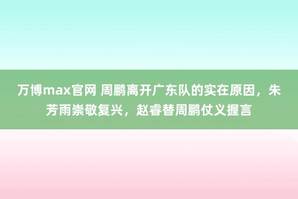 万博max官网 周鹏离开广东队的实在原因，朱芳雨崇敬复兴，赵睿替周鹏仗义握言