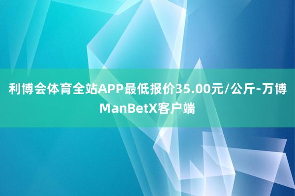 利博会体育全站APP最低报价35.00元/公斤-万博ManBetX客户端