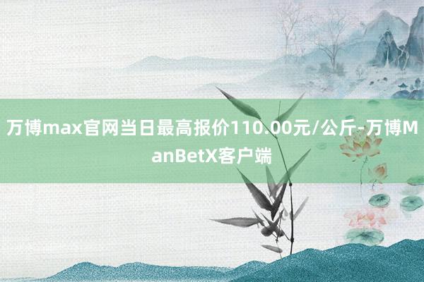 万博max官网当日最高报价110.00元/公斤-万博ManBetX客户端