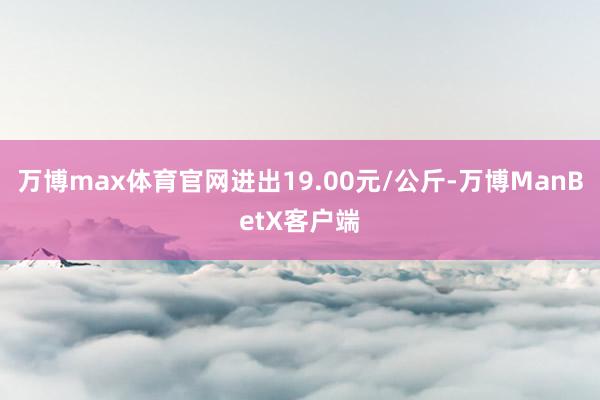 万博max体育官网进出19.00元/公斤-万博ManBetX客户端