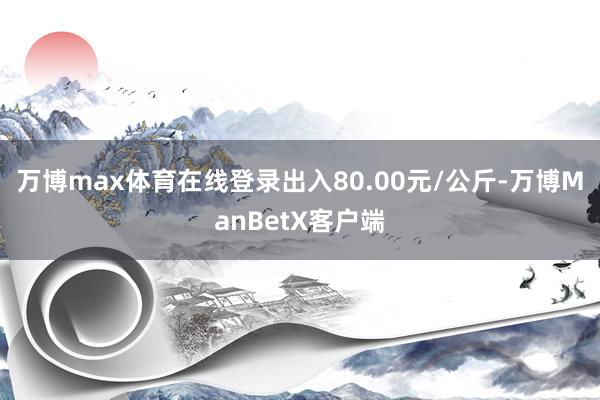 万博max体育在线登录出入80.00元/公斤-万博ManBetX客户端