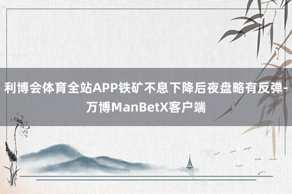 利博会体育全站APP铁矿不息下降后夜盘略有反弹-万博ManBetX客户端