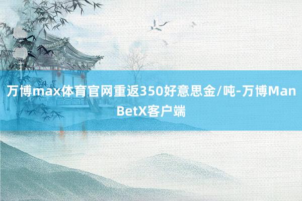 万博max体育官网重返350好意思金/吨-万博ManBetX客户端