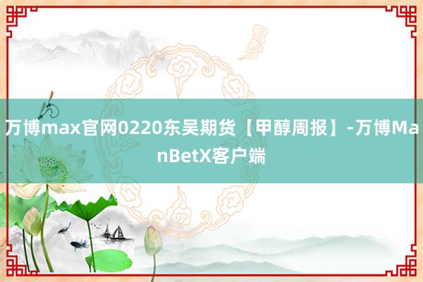 万博max官网0220东吴期货【甲醇周报】-万博ManBetX客户端