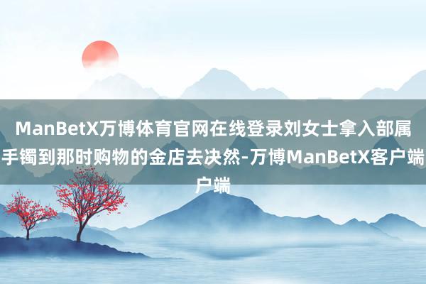 ManBetX万博体育官网在线登录刘女士拿入部属手镯到那时购物的金店去决然-万博ManBetX客户端