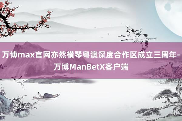 万博max官网亦然横琴粤澳深度合作区成立三周年-万博ManBetX客户端