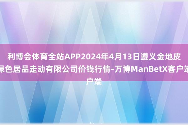 利博会体育全站APP2024年4月13日遵义金地皮绿色居品走动有限公司价钱行情-万博ManBetX客户端