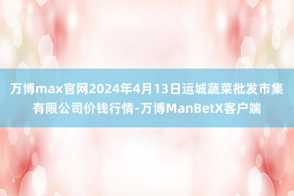 万博max官网2024年4月13日运城蔬菜批发市集有限公司价钱行情-万博ManBetX客户端