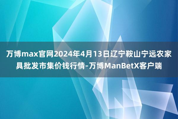 万博max官网2024年4月13日辽宁鞍山宁远农家具批发市集价钱行情-万博ManBetX客户端