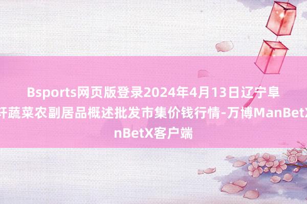 Bsports网页版登录2024年4月13日辽宁阜新市瑞轩蔬菜农副居品概述批发市集价钱行情-万博ManBetX客户端