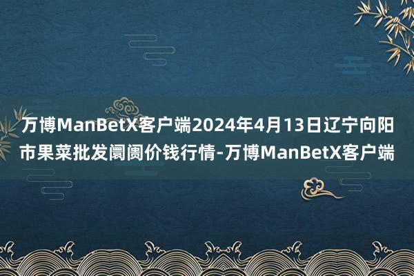 万博ManBetX客户端2024年4月13日辽宁向阳市果菜批发阛阓价钱行情-万博ManBetX客户端