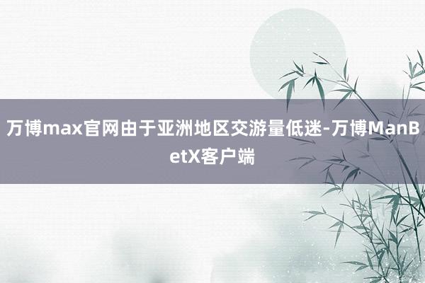 万博max官网由于亚洲地区交游量低迷-万博ManBetX客户端