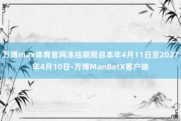 万博max体育官网冻结期限自本年4月11日至2027年4月10日-万博ManBetX客户端