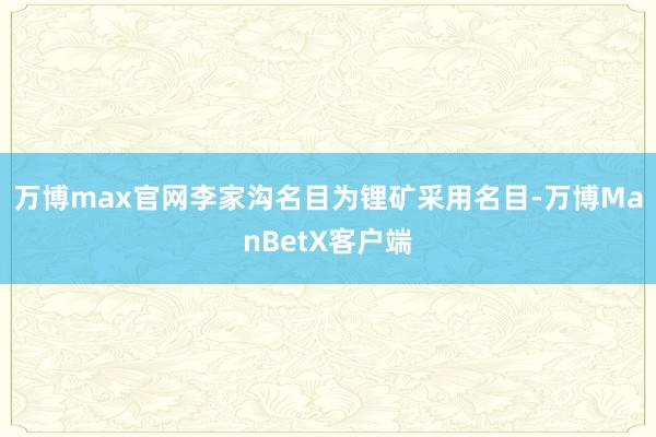 万博max官网李家沟名目为锂矿采用名目-万博ManBetX客户端