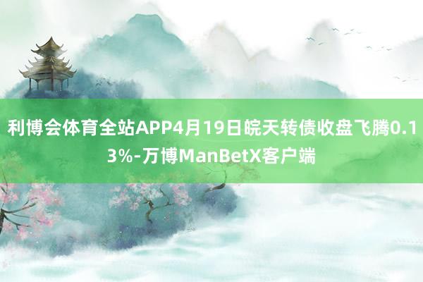 利博会体育全站APP4月19日皖天转债收盘飞腾0.13%-万博ManBetX客户端