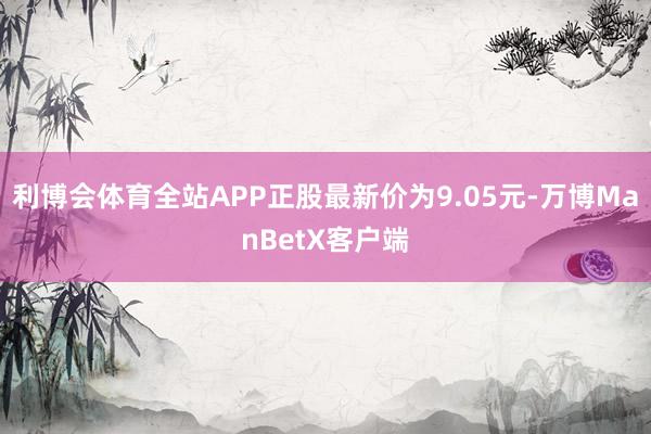 利博会体育全站APP正股最新价为9.05元-万博ManBetX客户端