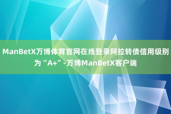 ManBetX万博体育官网在线登录阿拉转债信用级别为“A+”-万博ManBetX客户端