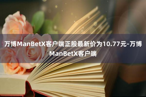 万博ManBetX客户端正股最新价为10.77元-万博ManBetX客户端