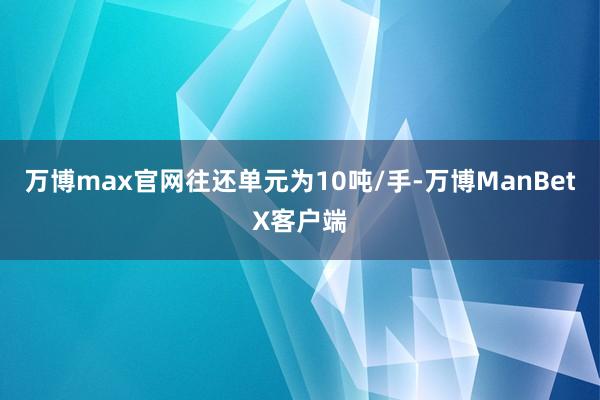 万博max官网往还单元为10吨/手-万博ManBetX客户端