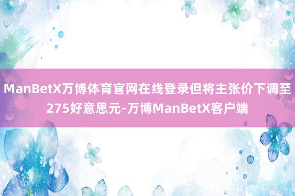 ManBetX万博体育官网在线登录但将主张价下调至275好意思元-万博ManBetX客户端