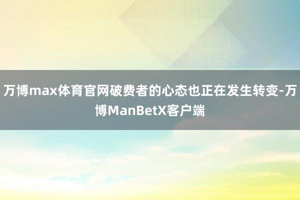 万博max体育官网破费者的心态也正在发生转变-万博ManBetX客户端