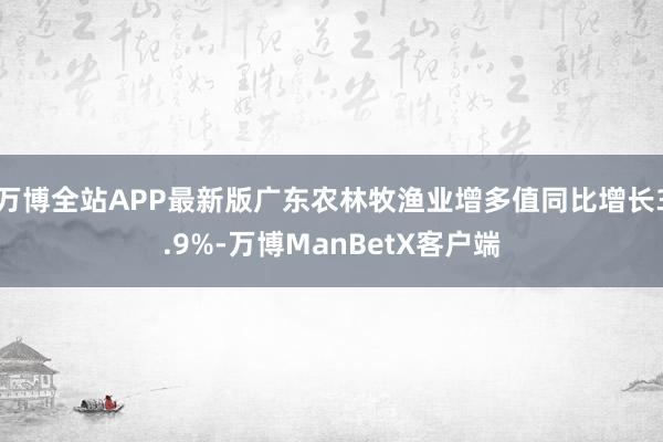 万博全站APP最新版广东农林牧渔业增多值同比增长3.9%-万博ManBetX客户端